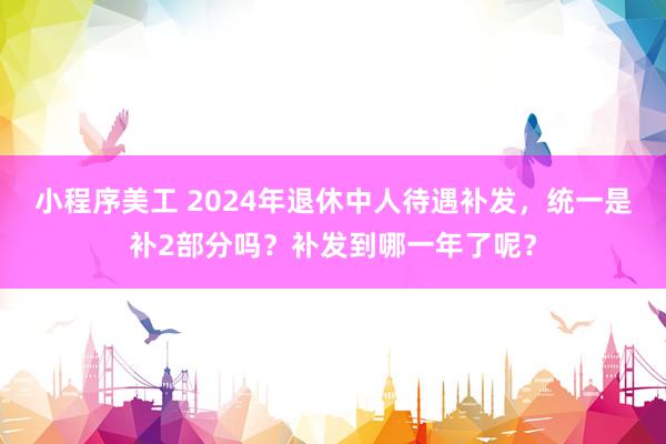 小程序美工 2024年退休中人待遇补发，统一是补2部分吗？补发到哪一年了呢？