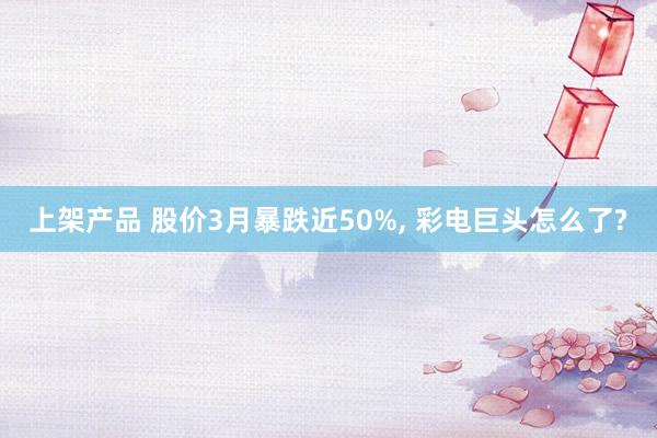 上架产品 股价3月暴跌近50%, 彩电巨头怎么了?