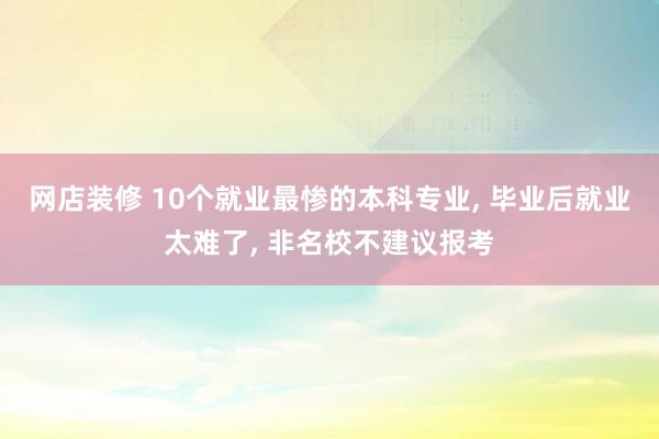 网店装修 10个就业最惨的本科专业, 毕业后就业太难了, 非名校不建议报考