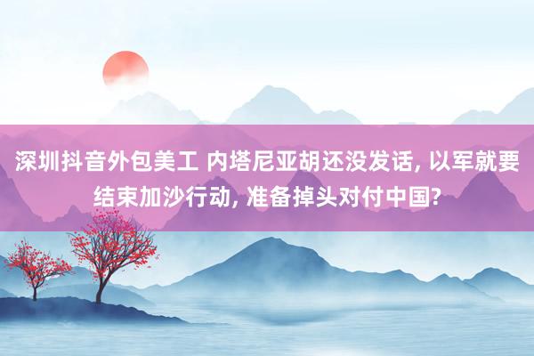 深圳抖音外包美工 内塔尼亚胡还没发话, 以军就要结束加沙行动, 准备掉头对付中国?