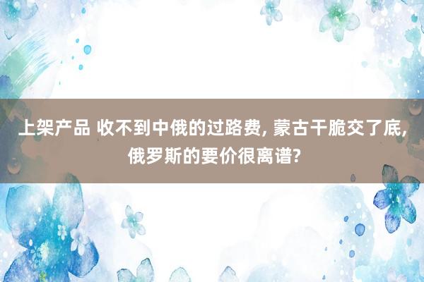 上架产品 收不到中俄的过路费, 蒙古干脆交了底, 俄罗斯的要价很离谱?