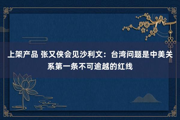 上架产品 张又侠会见沙利文：台湾问题是中美关系第一条不可逾越的红线