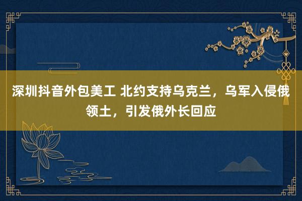 深圳抖音外包美工 北约支持乌克兰，乌军入侵俄领土，引发俄外长回应