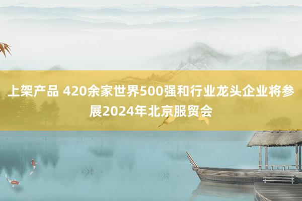 上架产品 420余家世界500强和行业龙头企业将参展2024年北京服贸会