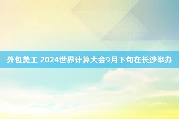 外包美工 2024世界计算大会9月下旬在长沙举办