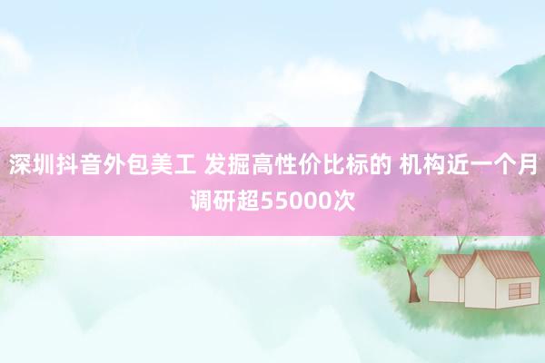 深圳抖音外包美工 发掘高性价比标的 机构近一个月调研超55000次